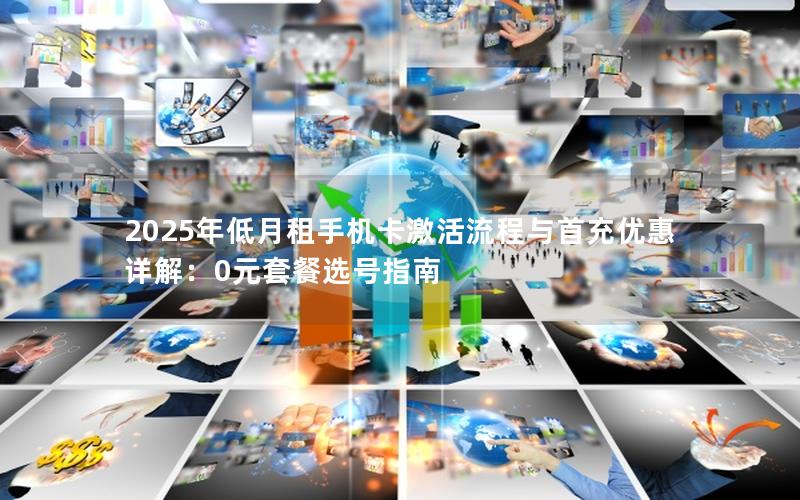 2025年低月租手机卡激活流程与首充优惠详解：0元套餐选号指南