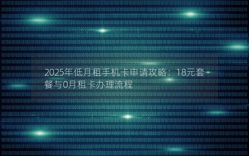 2025年低月租手机卡申请攻略：18元套餐与0月租卡办理流程