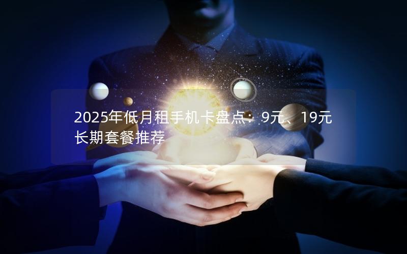 2025年低月租手机卡盘点：9元、19元长期套餐推荐