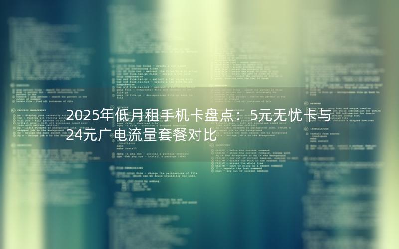 2025年低月租手机卡盘点：5元无忧卡与24元广电流量套餐对比