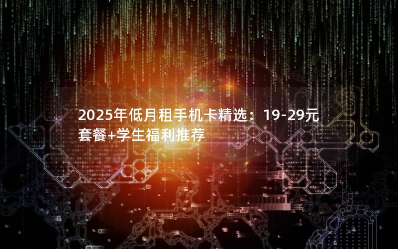 2025年低月租手机卡精选：19-29元套餐+学生福利推荐