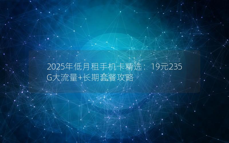 2025年低月租手机卡精选：19元235G大流量+长期套餐攻略
