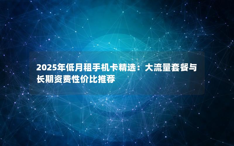 2025年低月租手机卡精选：大流量套餐与长期资费性价比推荐