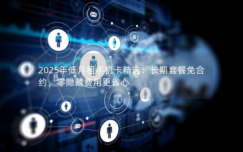 2025年低月租手机卡精选：长期套餐免合约，零隐藏费用更省心