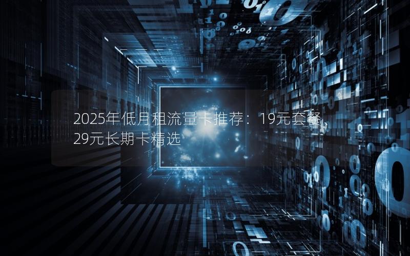 2025年低月租流量卡推荐：19元套餐、29元长期卡精选