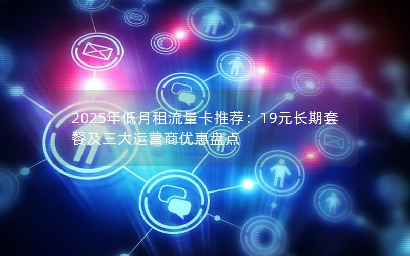 2025年低月租流量卡推荐：19元长期套餐及三大运营商优惠盘点