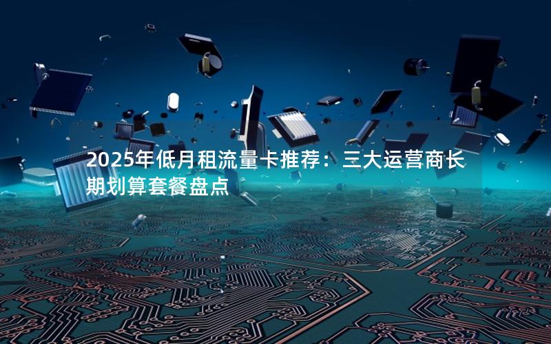 2025年低月租流量卡推荐：三大运营商长期划算套餐盘点