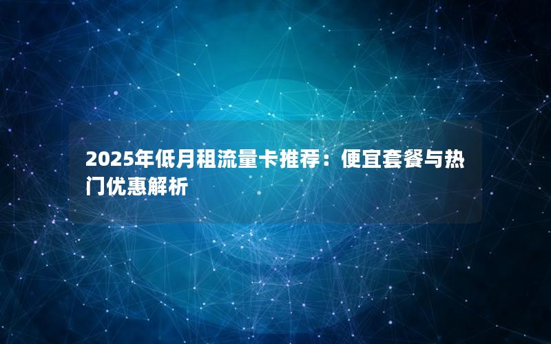 2025年低月租流量卡推荐：便宜套餐与热门优惠解析