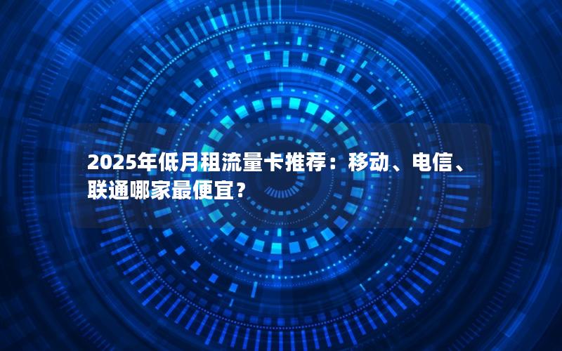 2025年低月租流量卡推荐：移动、电信、联通哪家最便宜？