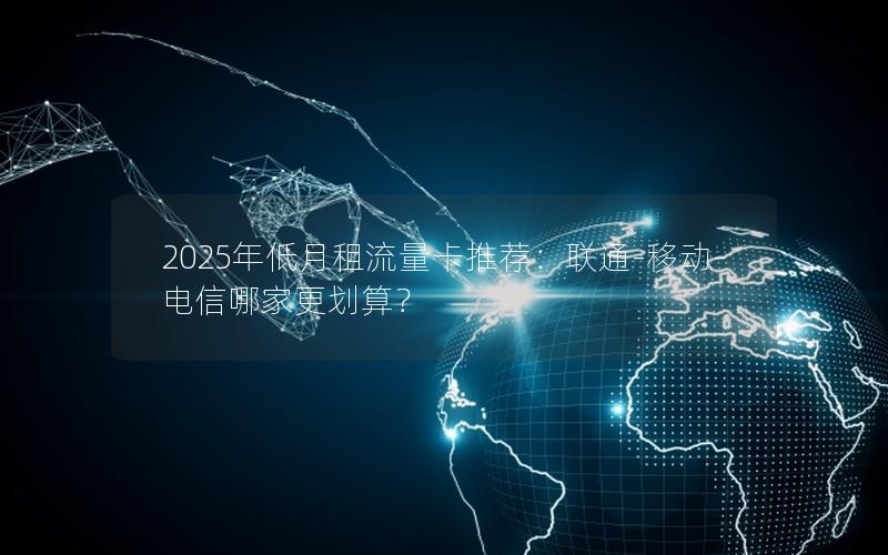 2025年低月租流量卡推荐：联通-移动-电信哪家更划算？