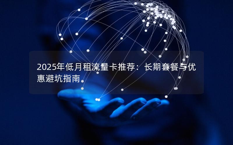 2025年低月租流量卡推荐：长期套餐与优惠避坑指南