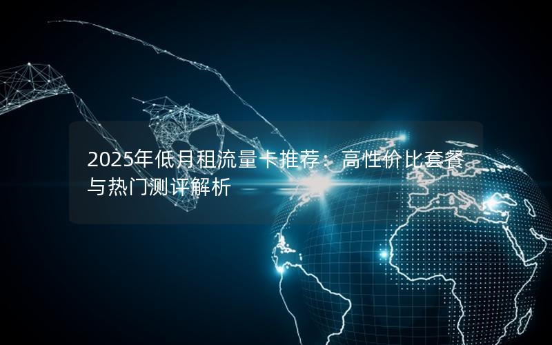 2025年低月租流量卡推荐：高性价比套餐与热门测评解析