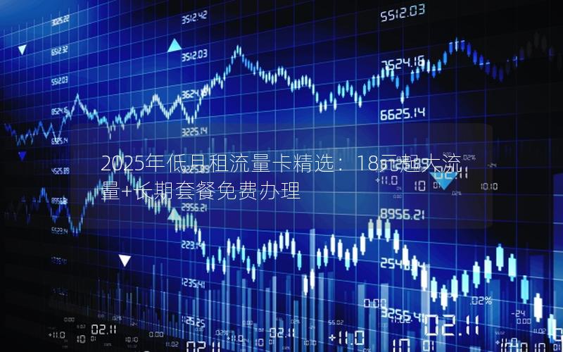 2025年低月租流量卡精选：18元起大流量+长期套餐免费办理