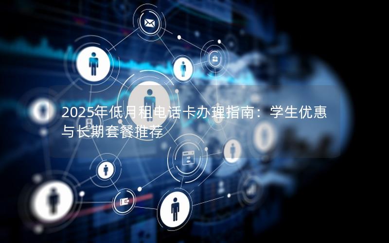 2025年低月租电话卡办理指南：学生优惠与长期套餐推荐