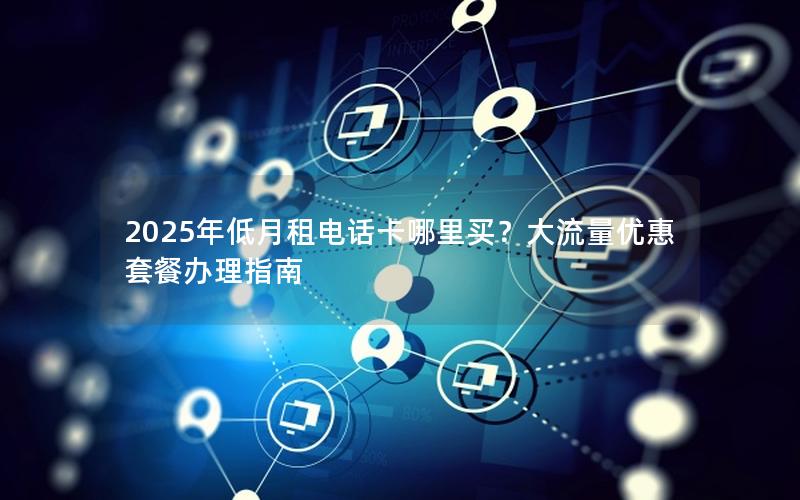 2025年低月租电话卡哪里买？大流量优惠套餐办理指南