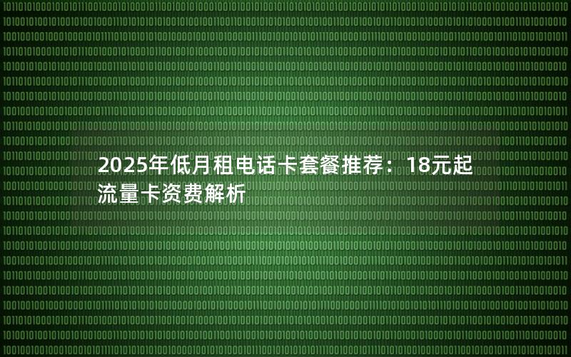2025年低月租电话卡套餐推荐：18元起流量卡资费解析