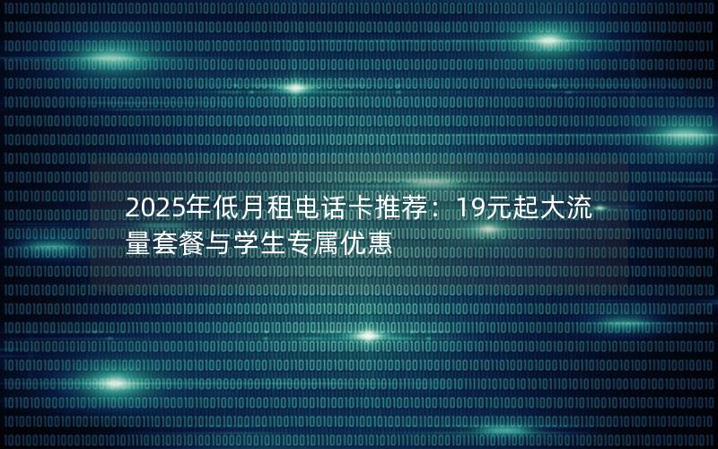 2025年低月租电话卡推荐：19元起大流量套餐与学生专属优惠