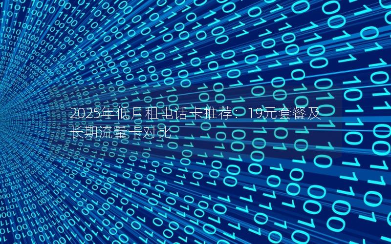 2025年低月租电话卡推荐：19元套餐及长期流量卡对比