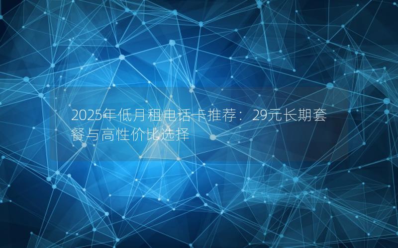 2025年低月租电话卡推荐：29元长期套餐与高性价比选择