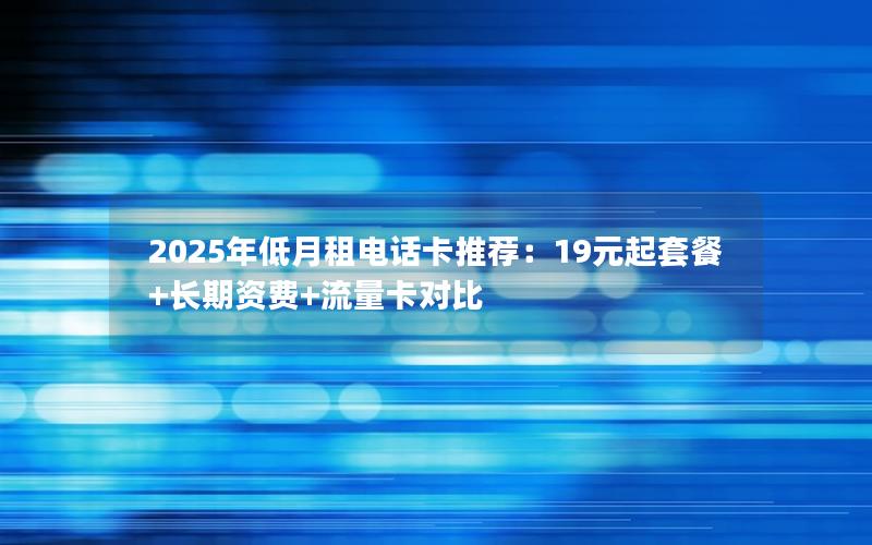 2025年低月租电话卡推荐：19元起套餐+长期资费+流量卡对比
