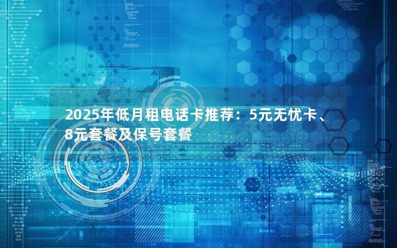 2025年低月租电话卡推荐：5元无忧卡、8元套餐及保号套餐