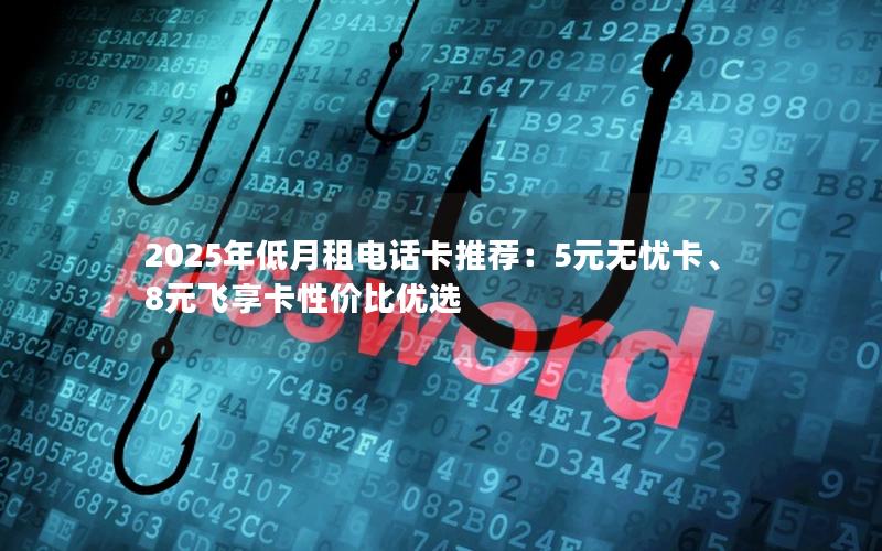 2025年低月租电话卡推荐：5元无忧卡、8元飞享卡性价比优选
