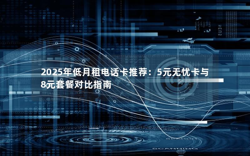 2025年低月租电话卡推荐：5元无忧卡与8元套餐对比指南