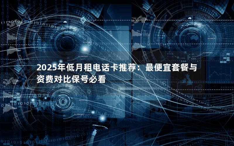 2025年低月租电话卡推荐：最便宜套餐与资费对比保号必看