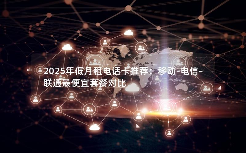 2025年低月租电话卡推荐：移动-电信-联通最便宜套餐对比