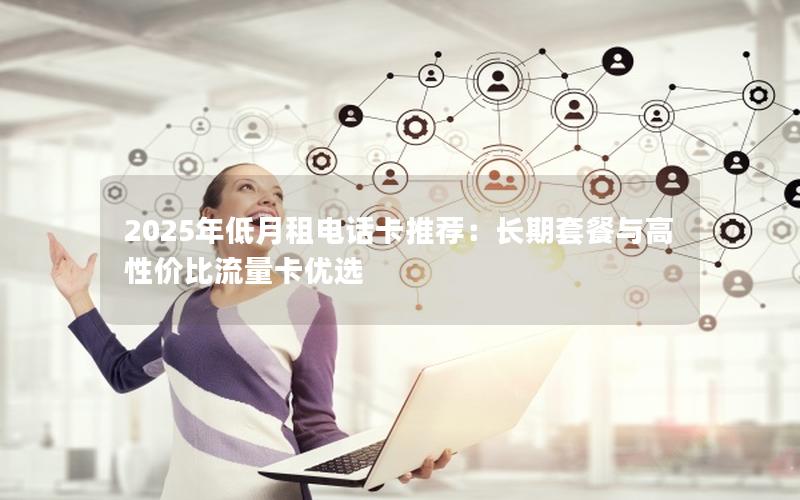 2025年低月租电话卡推荐：长期套餐与高性价比流量卡优选