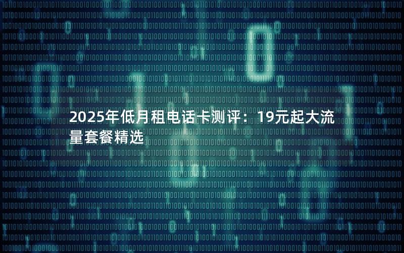 2025年低月租电话卡测评：19元起大流量套餐精选