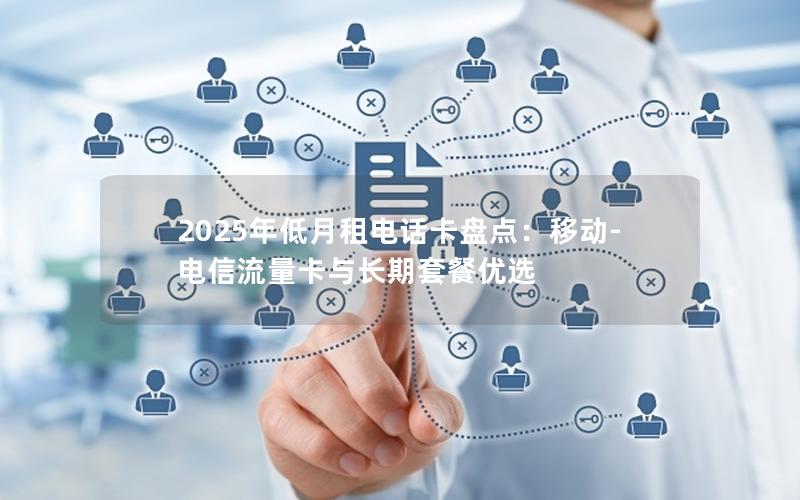 2025年低月租电话卡盘点：移动-电信流量卡与长期套餐优选
