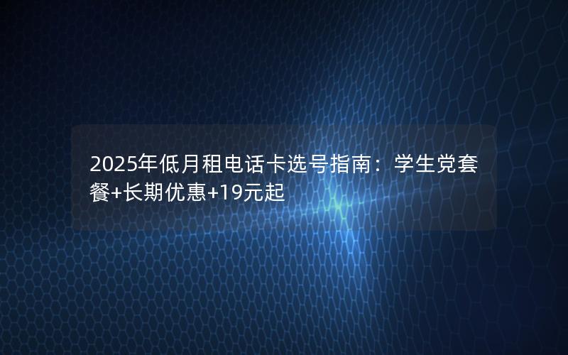 2025年低月租电话卡选号指南：学生党套餐+长期优惠+19元起