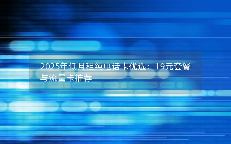 2025年低月租纯电话卡优选：19元套餐与流量卡推荐