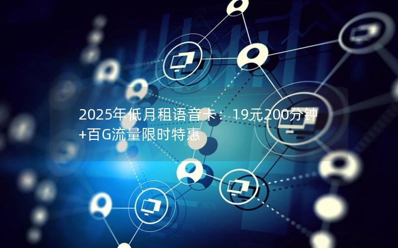 2025年低月租语音卡：19元200分钟+百G流量限时特惠