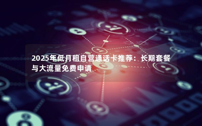 2025年低月租自营通话卡推荐：长期套餐与大流量免费申请