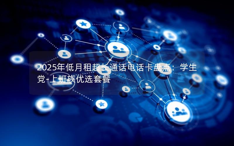 2025年低月租超长通话电话卡盘点：学生党-上班族优选套餐