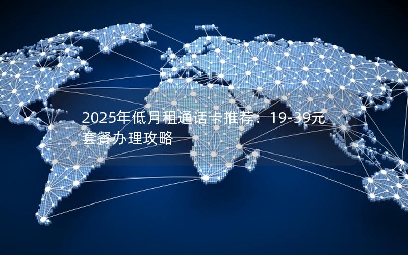 2025年低月租通话卡推荐：19-39元套餐办理攻略