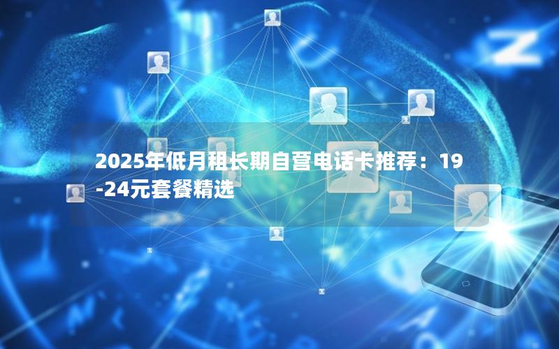 2025年低月租长期自营电话卡推荐：19-24元套餐精选