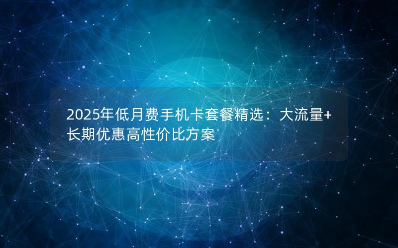 2025年低月费手机卡套餐精选：大流量+长期优惠高性价比方案