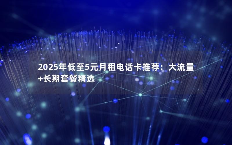 2025年低至5元月租电话卡推荐：大流量+长期套餐精选