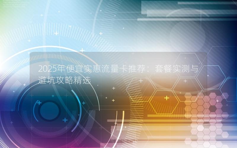 2025年便宜实惠流量卡推荐：套餐实测与避坑攻略精选