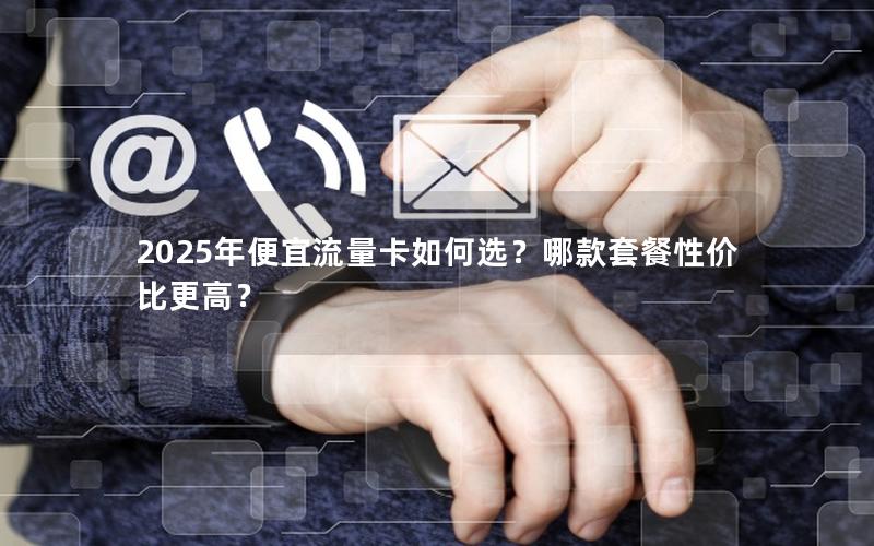 2025年便宜流量卡如何选？哪款套餐性价比更高？