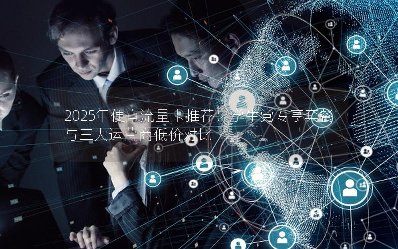 2025年便宜流量卡推荐：学生党专享套餐与三大运营商低价对比