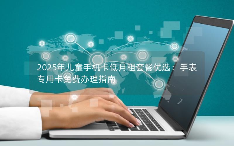 2025年儿童手机卡低月租套餐优选：手表专用卡免费办理指南