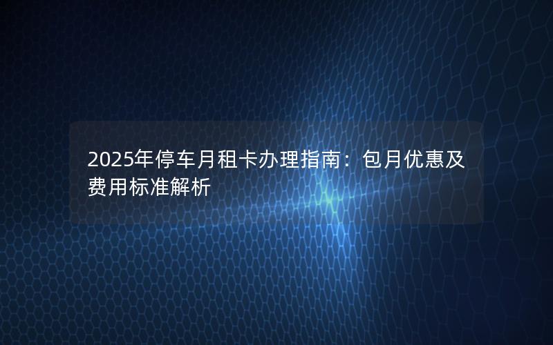 2025年停车月租卡办理指南：包月优惠及费用标准解析