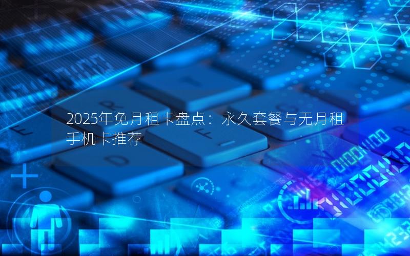 2025年免月租卡盘点：永久套餐与无月租手机卡推荐