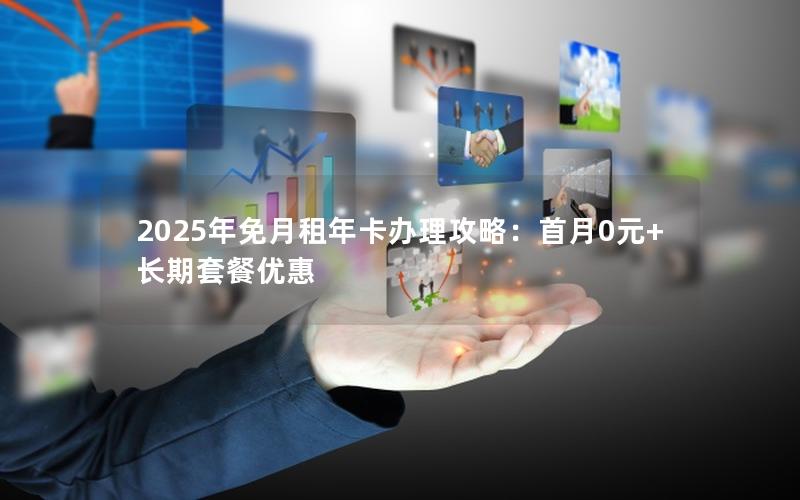 2025年免月租年卡办理攻略：首月0元+长期套餐优惠