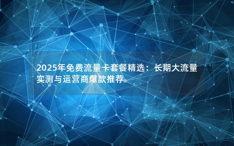 2025年免费流量卡套餐精选：长期大流量实测与运营商爆款推荐