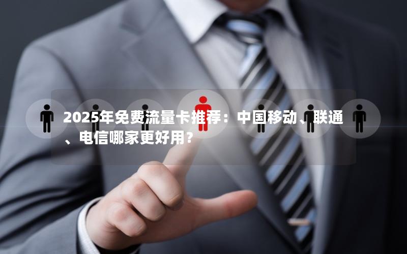 2025年免费流量卡推荐：中国移动、联通、电信哪家更好用？